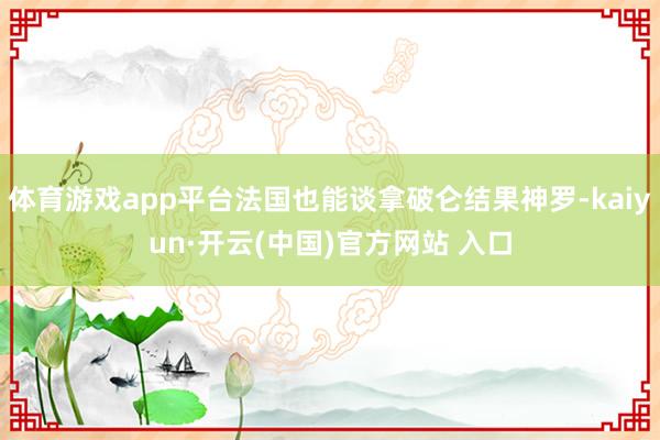 体育游戏app平台法国也能谈拿破仑结果神罗-kaiyun·开云(中国)官方网站 入口