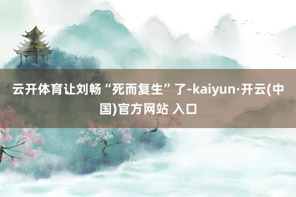 云开体育让刘畅“死而复生”了-kaiyun·开云(中国)官方网站 入口