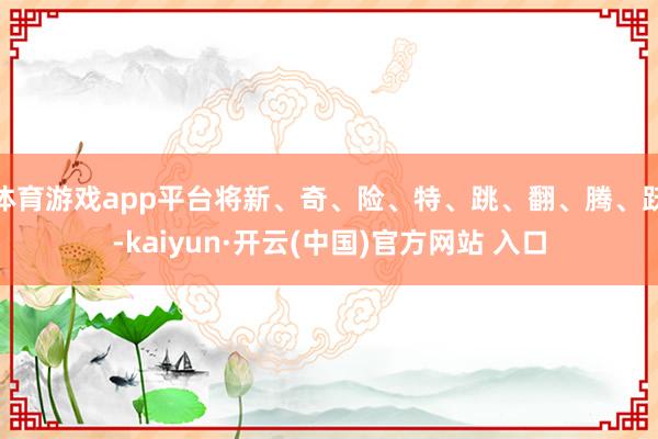 体育游戏app平台将新、奇、险、特、跳、翻、腾、跃-kaiyun·开云(中国)官方网站 入口