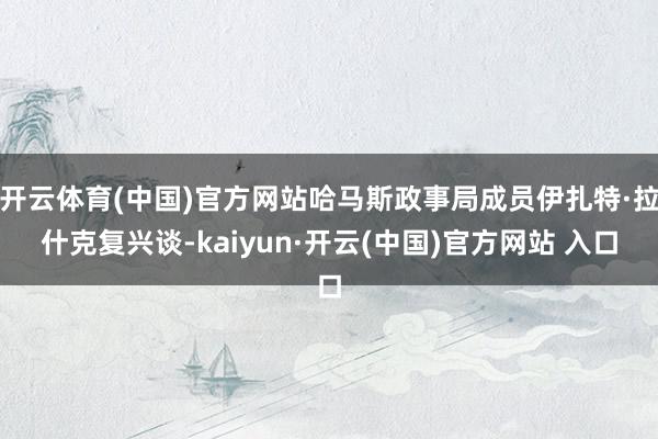 开云体育(中国)官方网站哈马斯政事局成员伊扎特·拉什克复兴谈-kaiyun·开云(中国)官方网站 入口